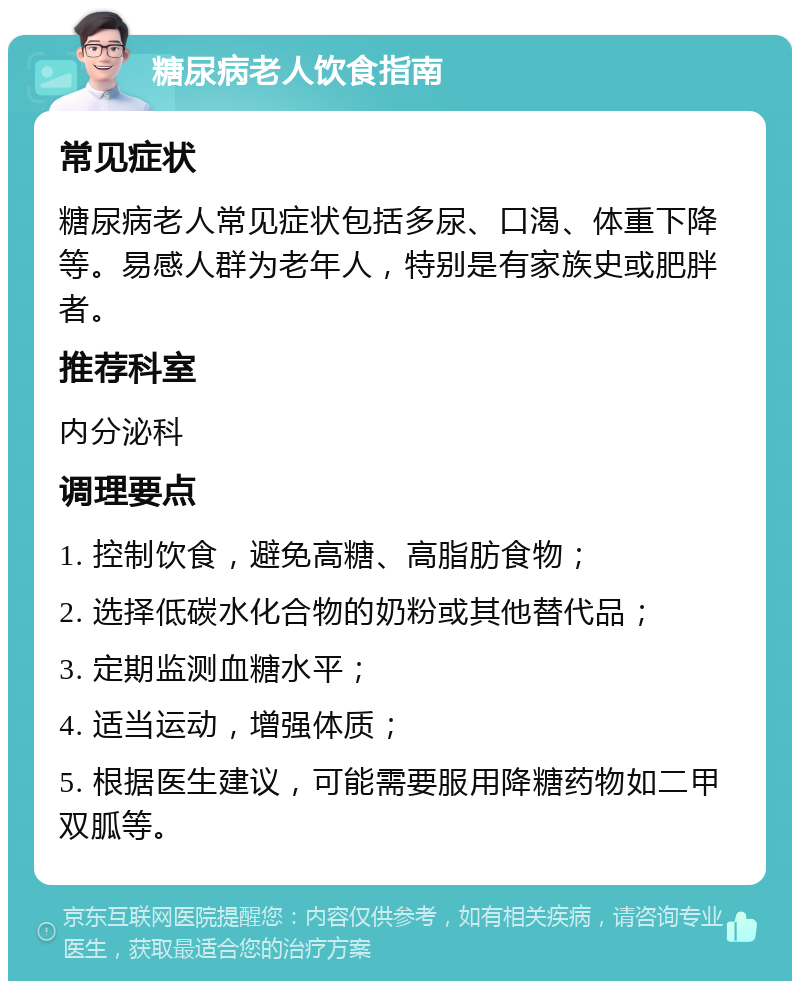 糖尿病老人饮食指南 常见症状 糖尿病老人常见症状包括多尿、口渴、体重下降等。易感人群为老年人，特别是有家族史或肥胖者。 推荐科室 内分泌科 调理要点 1. 控制饮食，避免高糖、高脂肪食物； 2. 选择低碳水化合物的奶粉或其他替代品； 3. 定期监测血糖水平； 4. 适当运动，增强体质； 5. 根据医生建议，可能需要服用降糖药物如二甲双胍等。