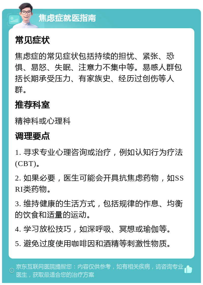 焦虑症就医指南 常见症状 焦虑症的常见症状包括持续的担忧、紧张、恐惧、易怒、失眠、注意力不集中等。易感人群包括长期承受压力、有家族史、经历过创伤等人群。 推荐科室 精神科或心理科 调理要点 1. 寻求专业心理咨询或治疗，例如认知行为疗法(CBT)。 2. 如果必要，医生可能会开具抗焦虑药物，如SSRI类药物。 3. 维持健康的生活方式，包括规律的作息、均衡的饮食和适量的运动。 4. 学习放松技巧，如深呼吸、冥想或瑜伽等。 5. 避免过度使用咖啡因和酒精等刺激性物质。