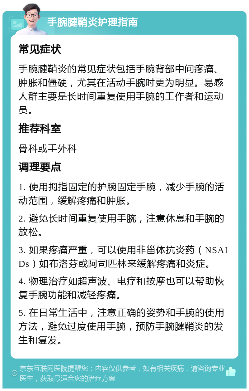 手腕腱鞘炎护理指南 常见症状 手腕腱鞘炎的常见症状包括手腕背部中间疼痛、肿胀和僵硬，尤其在活动手腕时更为明显。易感人群主要是长时间重复使用手腕的工作者和运动员。 推荐科室 骨科或手外科 调理要点 1. 使用拇指固定的护腕固定手腕，减少手腕的活动范围，缓解疼痛和肿胀。 2. 避免长时间重复使用手腕，注意休息和手腕的放松。 3. 如果疼痛严重，可以使用非甾体抗炎药（NSAIDs）如布洛芬或阿司匹林来缓解疼痛和炎症。 4. 物理治疗如超声波、电疗和按摩也可以帮助恢复手腕功能和减轻疼痛。 5. 在日常生活中，注意正确的姿势和手腕的使用方法，避免过度使用手腕，预防手腕腱鞘炎的发生和复发。