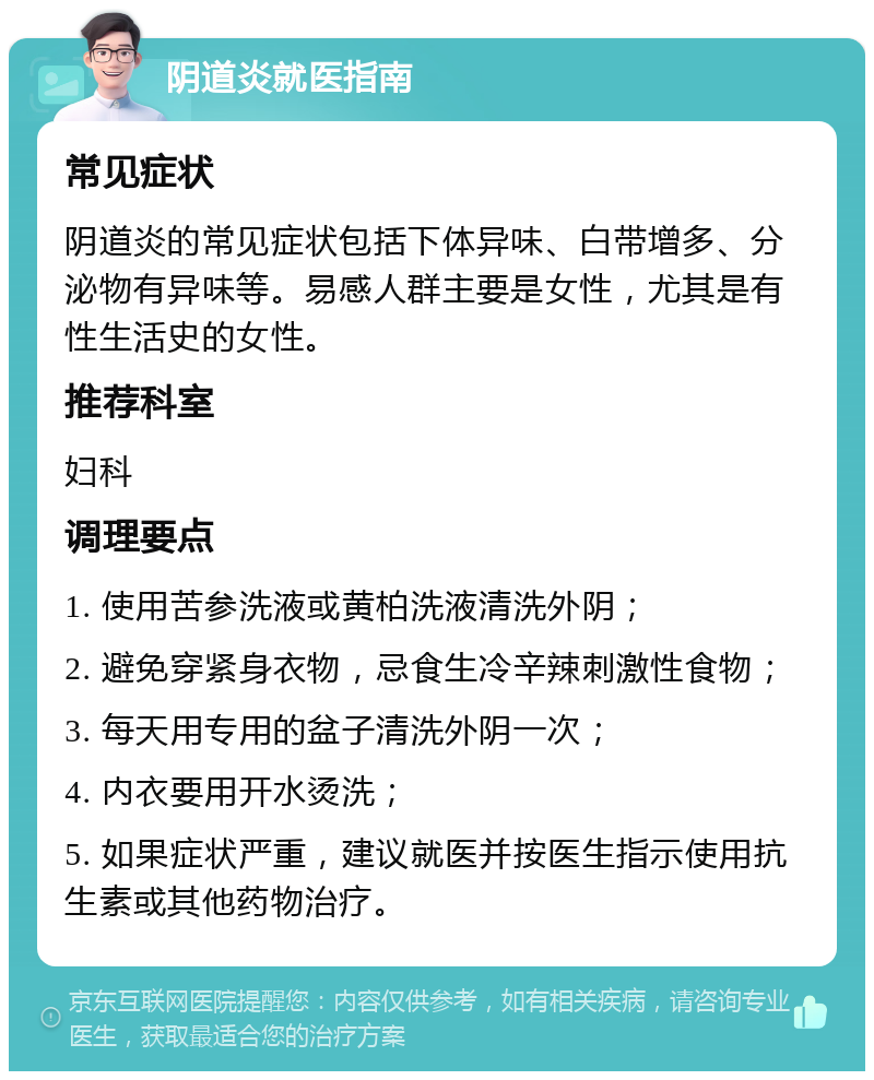 阴道炎就医指南 常见症状 阴道炎的常见症状包括下体异味、白带增多、分泌物有异味等。易感人群主要是女性，尤其是有性生活史的女性。 推荐科室 妇科 调理要点 1. 使用苦参洗液或黄柏洗液清洗外阴； 2. 避免穿紧身衣物，忌食生冷辛辣刺激性食物； 3. 每天用专用的盆子清洗外阴一次； 4. 内衣要用开水烫洗； 5. 如果症状严重，建议就医并按医生指示使用抗生素或其他药物治疗。