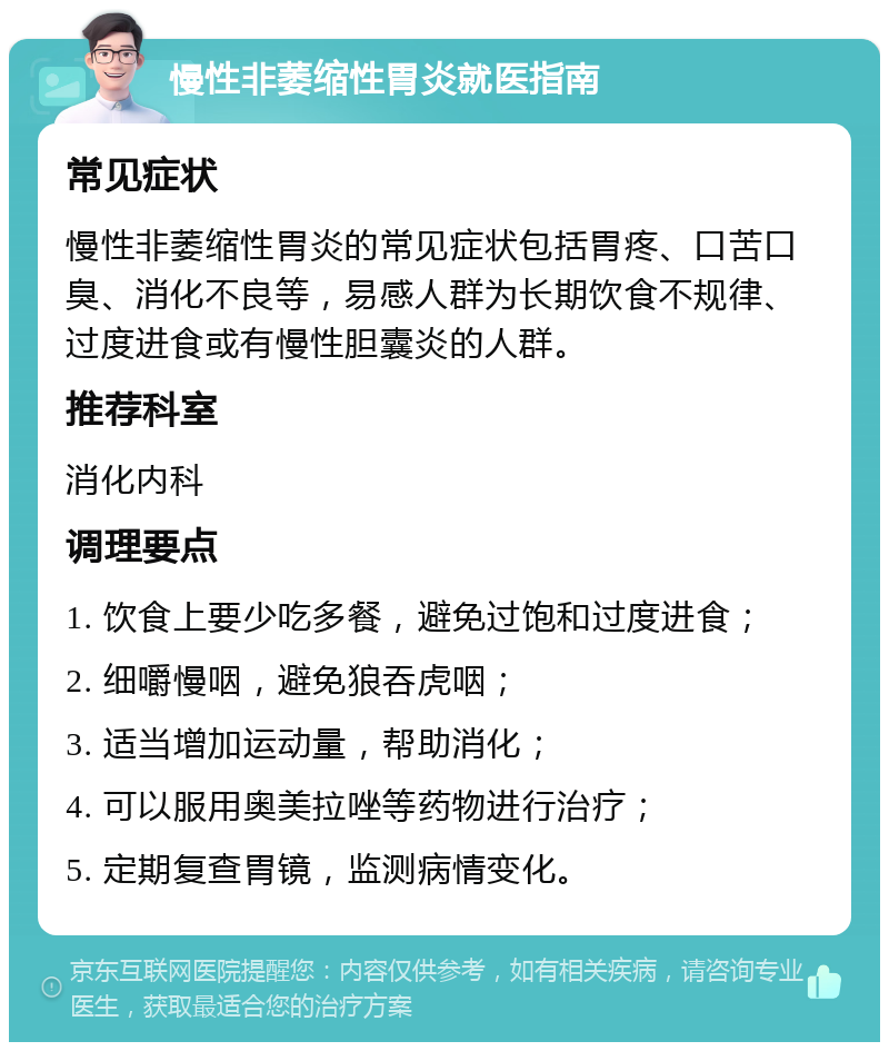 慢性非萎缩性胃炎就医指南 常见症状 慢性非萎缩性胃炎的常见症状包括胃疼、口苦口臭、消化不良等，易感人群为长期饮食不规律、过度进食或有慢性胆囊炎的人群。 推荐科室 消化内科 调理要点 1. 饮食上要少吃多餐，避免过饱和过度进食； 2. 细嚼慢咽，避免狼吞虎咽； 3. 适当增加运动量，帮助消化； 4. 可以服用奥美拉唑等药物进行治疗； 5. 定期复查胃镜，监测病情变化。