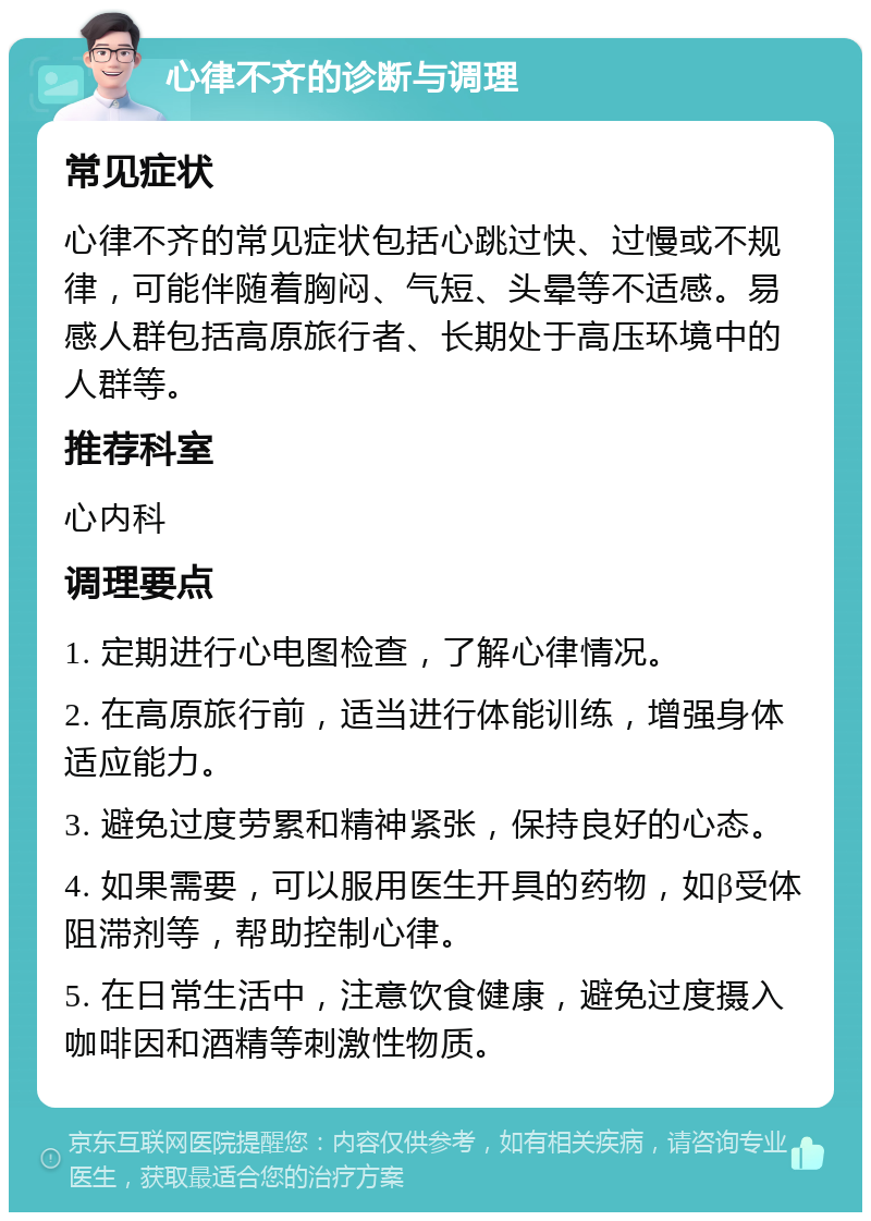 心律不齐的诊断与调理 常见症状 心律不齐的常见症状包括心跳过快、过慢或不规律，可能伴随着胸闷、气短、头晕等不适感。易感人群包括高原旅行者、长期处于高压环境中的人群等。 推荐科室 心内科 调理要点 1. 定期进行心电图检查，了解心律情况。 2. 在高原旅行前，适当进行体能训练，增强身体适应能力。 3. 避免过度劳累和精神紧张，保持良好的心态。 4. 如果需要，可以服用医生开具的药物，如β受体阻滞剂等，帮助控制心律。 5. 在日常生活中，注意饮食健康，避免过度摄入咖啡因和酒精等刺激性物质。