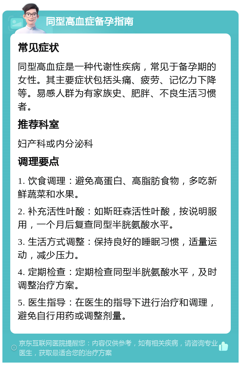 同型高血症备孕指南 常见症状 同型高血症是一种代谢性疾病，常见于备孕期的女性。其主要症状包括头痛、疲劳、记忆力下降等。易感人群为有家族史、肥胖、不良生活习惯者。 推荐科室 妇产科或内分泌科 调理要点 1. 饮食调理：避免高蛋白、高脂肪食物，多吃新鲜蔬菜和水果。 2. 补充活性叶酸：如斯旺森活性叶酸，按说明服用，一个月后复查同型半胱氨酸水平。 3. 生活方式调整：保持良好的睡眠习惯，适量运动，减少压力。 4. 定期检查：定期检查同型半胱氨酸水平，及时调整治疗方案。 5. 医生指导：在医生的指导下进行治疗和调理，避免自行用药或调整剂量。