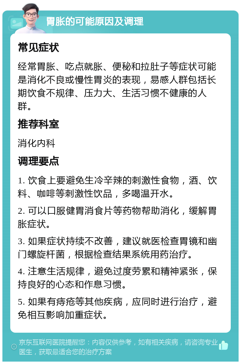 胃胀的可能原因及调理 常见症状 经常胃胀、吃点就胀、便秘和拉肚子等症状可能是消化不良或慢性胃炎的表现，易感人群包括长期饮食不规律、压力大、生活习惯不健康的人群。 推荐科室 消化内科 调理要点 1. 饮食上要避免生冷辛辣的刺激性食物，酒、饮料、咖啡等刺激性饮品，多喝温开水。 2. 可以口服健胃消食片等药物帮助消化，缓解胃胀症状。 3. 如果症状持续不改善，建议就医检查胃镜和幽门螺旋杆菌，根据检查结果系统用药治疗。 4. 注意生活规律，避免过度劳累和精神紧张，保持良好的心态和作息习惯。 5. 如果有痔疮等其他疾病，应同时进行治疗，避免相互影响加重症状。