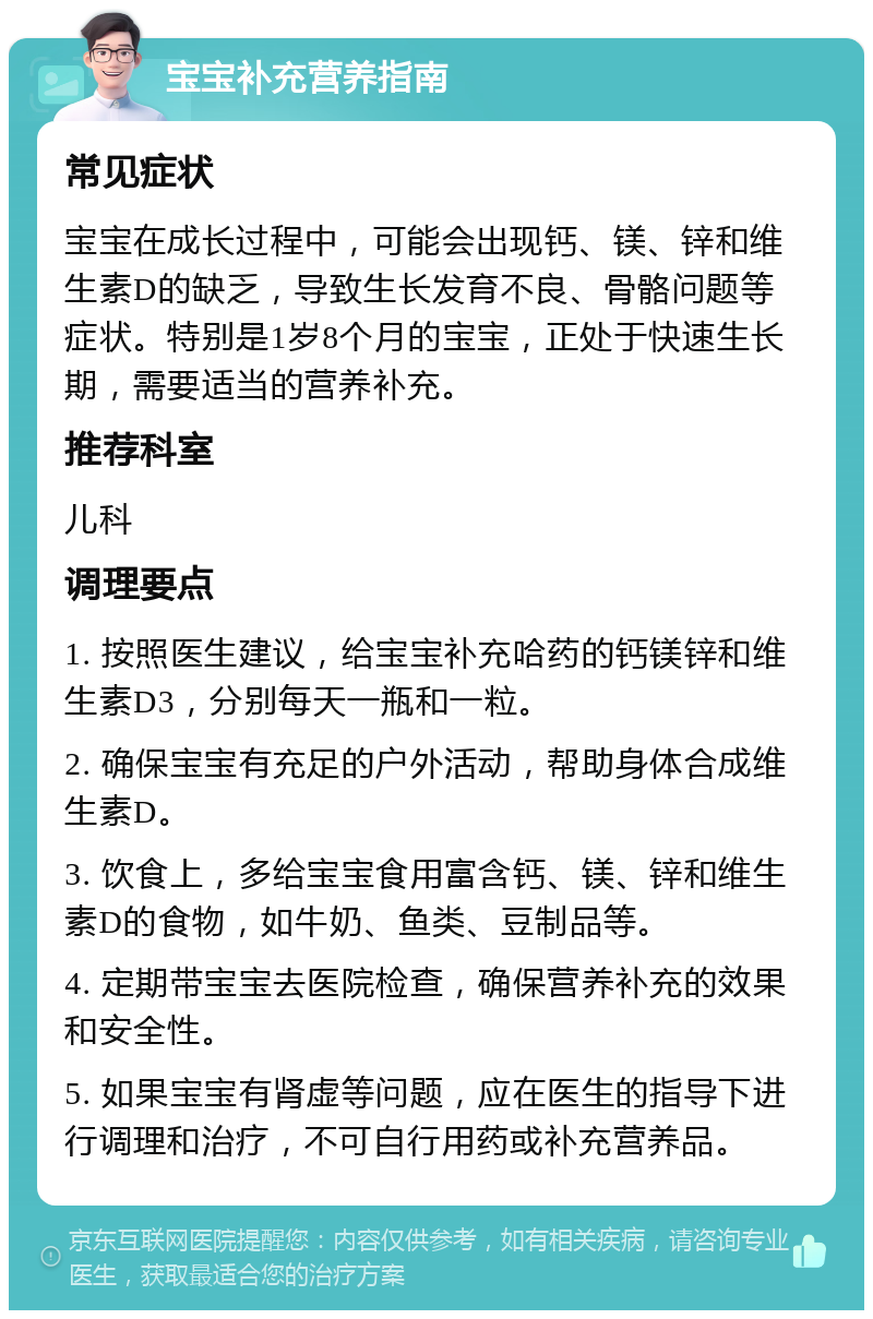 宝宝补充营养指南 常见症状 宝宝在成长过程中，可能会出现钙、镁、锌和维生素D的缺乏，导致生长发育不良、骨骼问题等症状。特别是1岁8个月的宝宝，正处于快速生长期，需要适当的营养补充。 推荐科室 儿科 调理要点 1. 按照医生建议，给宝宝补充哈药的钙镁锌和维生素D3，分别每天一瓶和一粒。 2. 确保宝宝有充足的户外活动，帮助身体合成维生素D。 3. 饮食上，多给宝宝食用富含钙、镁、锌和维生素D的食物，如牛奶、鱼类、豆制品等。 4. 定期带宝宝去医院检查，确保营养补充的效果和安全性。 5. 如果宝宝有肾虚等问题，应在医生的指导下进行调理和治疗，不可自行用药或补充营养品。