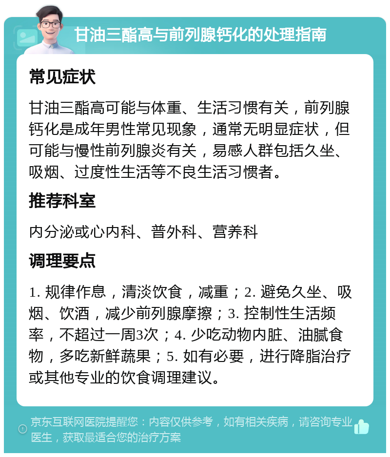 甘油三酯高与前列腺钙化的处理指南 常见症状 甘油三酯高可能与体重、生活习惯有关，前列腺钙化是成年男性常见现象，通常无明显症状，但可能与慢性前列腺炎有关，易感人群包括久坐、吸烟、过度性生活等不良生活习惯者。 推荐科室 内分泌或心内科、普外科、营养科 调理要点 1. 规律作息，清淡饮食，减重；2. 避免久坐、吸烟、饮酒，减少前列腺摩擦；3. 控制性生活频率，不超过一周3次；4. 少吃动物内脏、油腻食物，多吃新鲜蔬果；5. 如有必要，进行降脂治疗或其他专业的饮食调理建议。