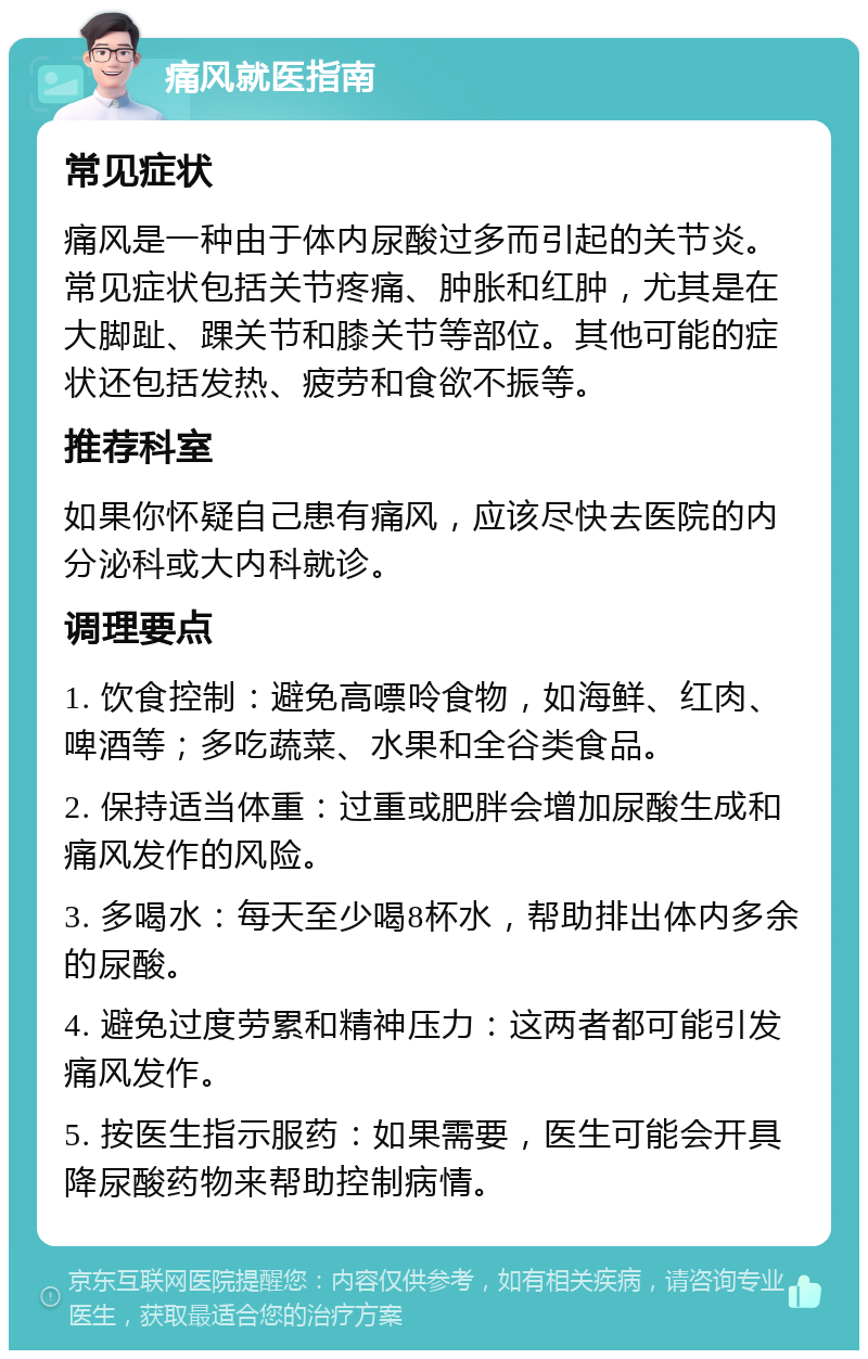 痛风就医指南 常见症状 痛风是一种由于体内尿酸过多而引起的关节炎。常见症状包括关节疼痛、肿胀和红肿，尤其是在大脚趾、踝关节和膝关节等部位。其他可能的症状还包括发热、疲劳和食欲不振等。 推荐科室 如果你怀疑自己患有痛风，应该尽快去医院的内分泌科或大内科就诊。 调理要点 1. 饮食控制：避免高嘌呤食物，如海鲜、红肉、啤酒等；多吃蔬菜、水果和全谷类食品。 2. 保持适当体重：过重或肥胖会增加尿酸生成和痛风发作的风险。 3. 多喝水：每天至少喝8杯水，帮助排出体内多余的尿酸。 4. 避免过度劳累和精神压力：这两者都可能引发痛风发作。 5. 按医生指示服药：如果需要，医生可能会开具降尿酸药物来帮助控制病情。