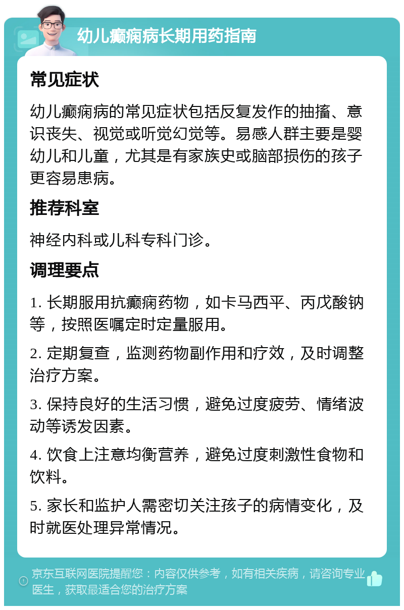 幼儿癫痫病长期用药指南 常见症状 幼儿癫痫病的常见症状包括反复发作的抽搐、意识丧失、视觉或听觉幻觉等。易感人群主要是婴幼儿和儿童，尤其是有家族史或脑部损伤的孩子更容易患病。 推荐科室 神经内科或儿科专科门诊。 调理要点 1. 长期服用抗癫痫药物，如卡马西平、丙戊酸钠等，按照医嘱定时定量服用。 2. 定期复查，监测药物副作用和疗效，及时调整治疗方案。 3. 保持良好的生活习惯，避免过度疲劳、情绪波动等诱发因素。 4. 饮食上注意均衡营养，避免过度刺激性食物和饮料。 5. 家长和监护人需密切关注孩子的病情变化，及时就医处理异常情况。