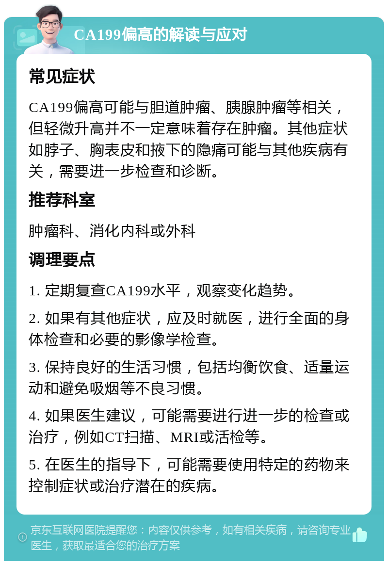 CA199偏高的解读与应对 常见症状 CA199偏高可能与胆道肿瘤、胰腺肿瘤等相关，但轻微升高并不一定意味着存在肿瘤。其他症状如脖子、胸表皮和掖下的隐痛可能与其他疾病有关，需要进一步检查和诊断。 推荐科室 肿瘤科、消化内科或外科 调理要点 1. 定期复查CA199水平，观察变化趋势。 2. 如果有其他症状，应及时就医，进行全面的身体检查和必要的影像学检查。 3. 保持良好的生活习惯，包括均衡饮食、适量运动和避免吸烟等不良习惯。 4. 如果医生建议，可能需要进行进一步的检查或治疗，例如CT扫描、MRI或活检等。 5. 在医生的指导下，可能需要使用特定的药物来控制症状或治疗潜在的疾病。