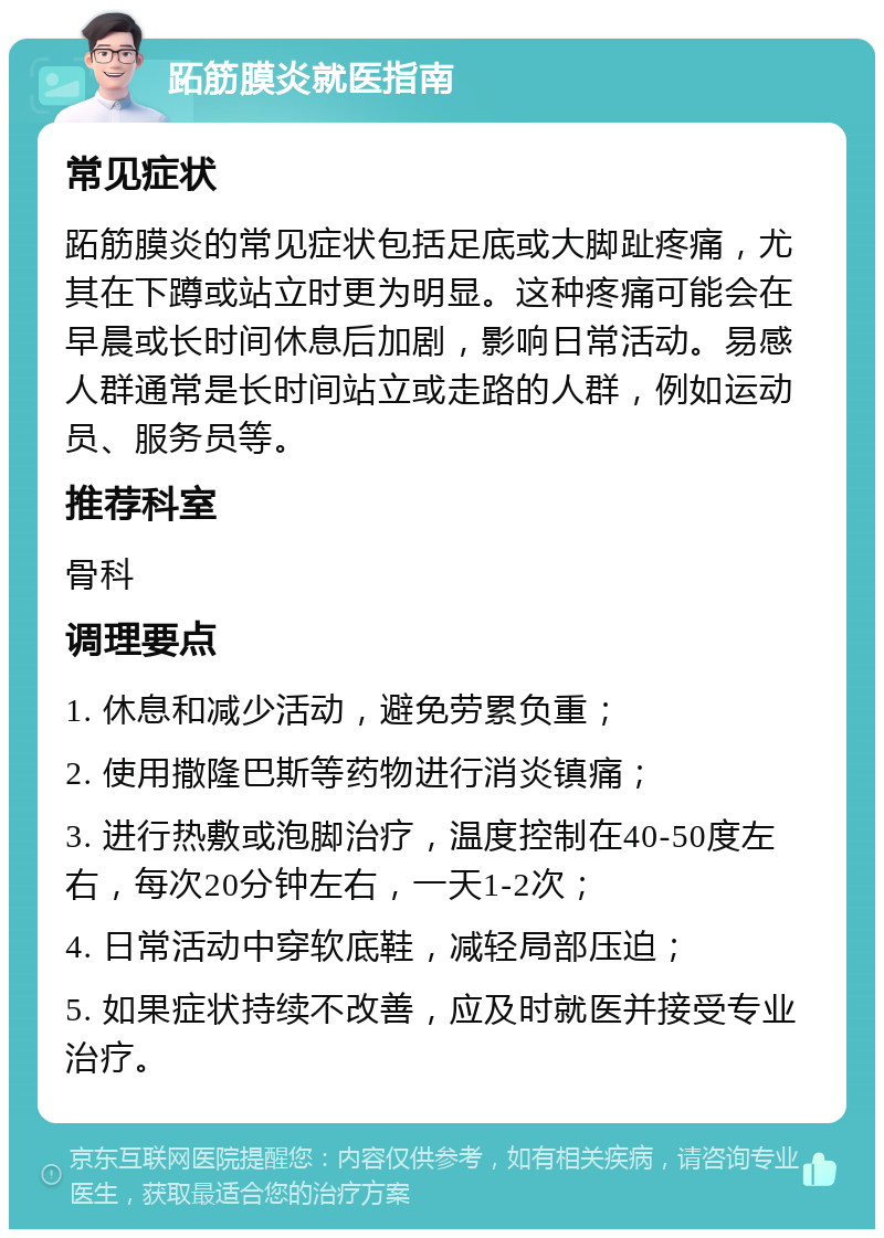 跖筋膜炎就医指南 常见症状 跖筋膜炎的常见症状包括足底或大脚趾疼痛，尤其在下蹲或站立时更为明显。这种疼痛可能会在早晨或长时间休息后加剧，影响日常活动。易感人群通常是长时间站立或走路的人群，例如运动员、服务员等。 推荐科室 骨科 调理要点 1. 休息和减少活动，避免劳累负重； 2. 使用撒隆巴斯等药物进行消炎镇痛； 3. 进行热敷或泡脚治疗，温度控制在40-50度左右，每次20分钟左右，一天1-2次； 4. 日常活动中穿软底鞋，减轻局部压迫； 5. 如果症状持续不改善，应及时就医并接受专业治疗。