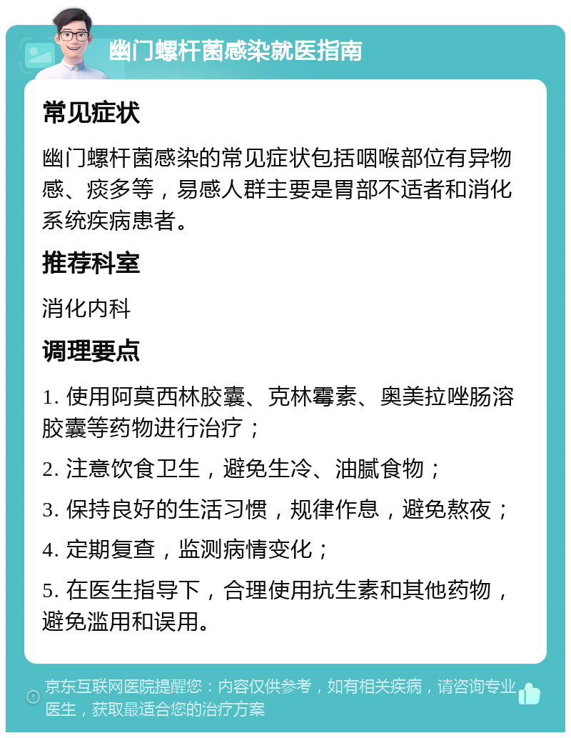 幽门螺杆菌感染就医指南 常见症状 幽门螺杆菌感染的常见症状包括咽喉部位有异物感、痰多等，易感人群主要是胃部不适者和消化系统疾病患者。 推荐科室 消化内科 调理要点 1. 使用阿莫西林胶囊、克林霉素、奥美拉唑肠溶胶囊等药物进行治疗； 2. 注意饮食卫生，避免生冷、油腻食物； 3. 保持良好的生活习惯，规律作息，避免熬夜； 4. 定期复查，监测病情变化； 5. 在医生指导下，合理使用抗生素和其他药物，避免滥用和误用。