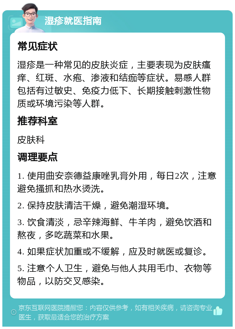 湿疹就医指南 常见症状 湿疹是一种常见的皮肤炎症，主要表现为皮肤瘙痒、红斑、水疱、渗液和结痂等症状。易感人群包括有过敏史、免疫力低下、长期接触刺激性物质或环境污染等人群。 推荐科室 皮肤科 调理要点 1. 使用曲安奈德益康唑乳膏外用，每日2次，注意避免搔抓和热水烫洗。 2. 保持皮肤清洁干燥，避免潮湿环境。 3. 饮食清淡，忌辛辣海鲜、牛羊肉，避免饮酒和熬夜，多吃蔬菜和水果。 4. 如果症状加重或不缓解，应及时就医或复诊。 5. 注意个人卫生，避免与他人共用毛巾、衣物等物品，以防交叉感染。