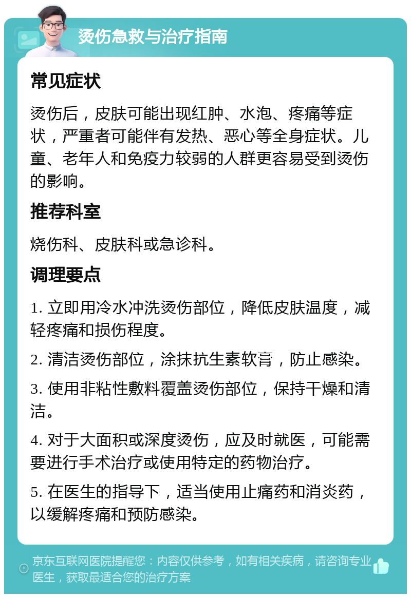 烫伤急救与治疗指南 常见症状 烫伤后，皮肤可能出现红肿、水泡、疼痛等症状，严重者可能伴有发热、恶心等全身症状。儿童、老年人和免疫力较弱的人群更容易受到烫伤的影响。 推荐科室 烧伤科、皮肤科或急诊科。 调理要点 1. 立即用冷水冲洗烫伤部位，降低皮肤温度，减轻疼痛和损伤程度。 2. 清洁烫伤部位，涂抹抗生素软膏，防止感染。 3. 使用非粘性敷料覆盖烫伤部位，保持干燥和清洁。 4. 对于大面积或深度烫伤，应及时就医，可能需要进行手术治疗或使用特定的药物治疗。 5. 在医生的指导下，适当使用止痛药和消炎药，以缓解疼痛和预防感染。