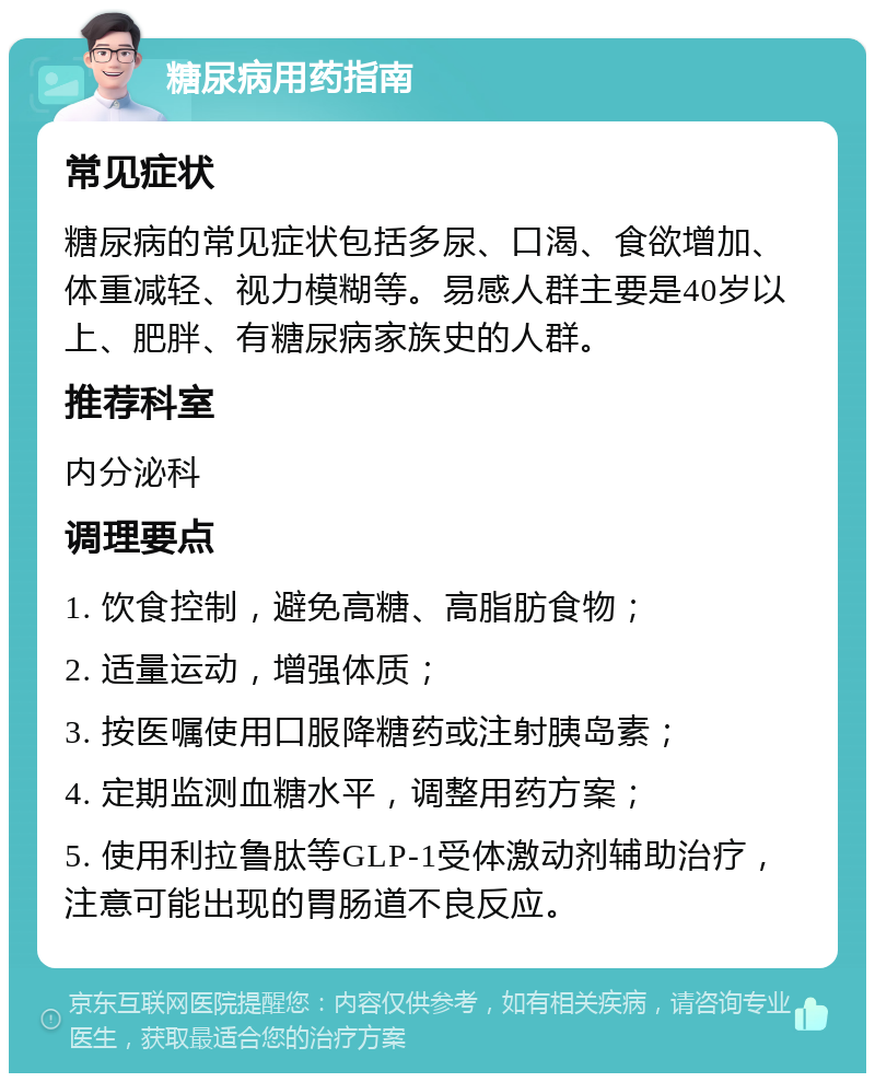 糖尿病用药指南 常见症状 糖尿病的常见症状包括多尿、口渴、食欲增加、体重减轻、视力模糊等。易感人群主要是40岁以上、肥胖、有糖尿病家族史的人群。 推荐科室 内分泌科 调理要点 1. 饮食控制，避免高糖、高脂肪食物； 2. 适量运动，增强体质； 3. 按医嘱使用口服降糖药或注射胰岛素； 4. 定期监测血糖水平，调整用药方案； 5. 使用利拉鲁肽等GLP-1受体激动剂辅助治疗，注意可能出现的胃肠道不良反应。