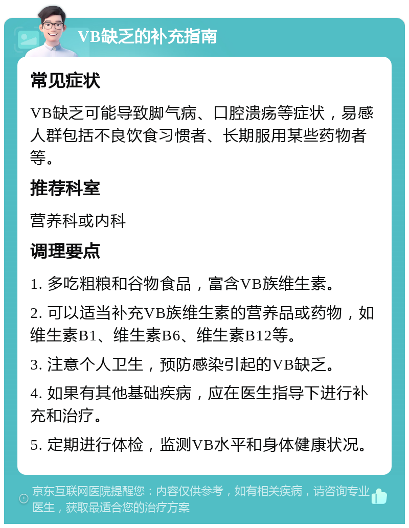 VB缺乏的补充指南 常见症状 VB缺乏可能导致脚气病、口腔溃疡等症状，易感人群包括不良饮食习惯者、长期服用某些药物者等。 推荐科室 营养科或内科 调理要点 1. 多吃粗粮和谷物食品，富含VB族维生素。 2. 可以适当补充VB族维生素的营养品或药物，如维生素B1、维生素B6、维生素B12等。 3. 注意个人卫生，预防感染引起的VB缺乏。 4. 如果有其他基础疾病，应在医生指导下进行补充和治疗。 5. 定期进行体检，监测VB水平和身体健康状况。