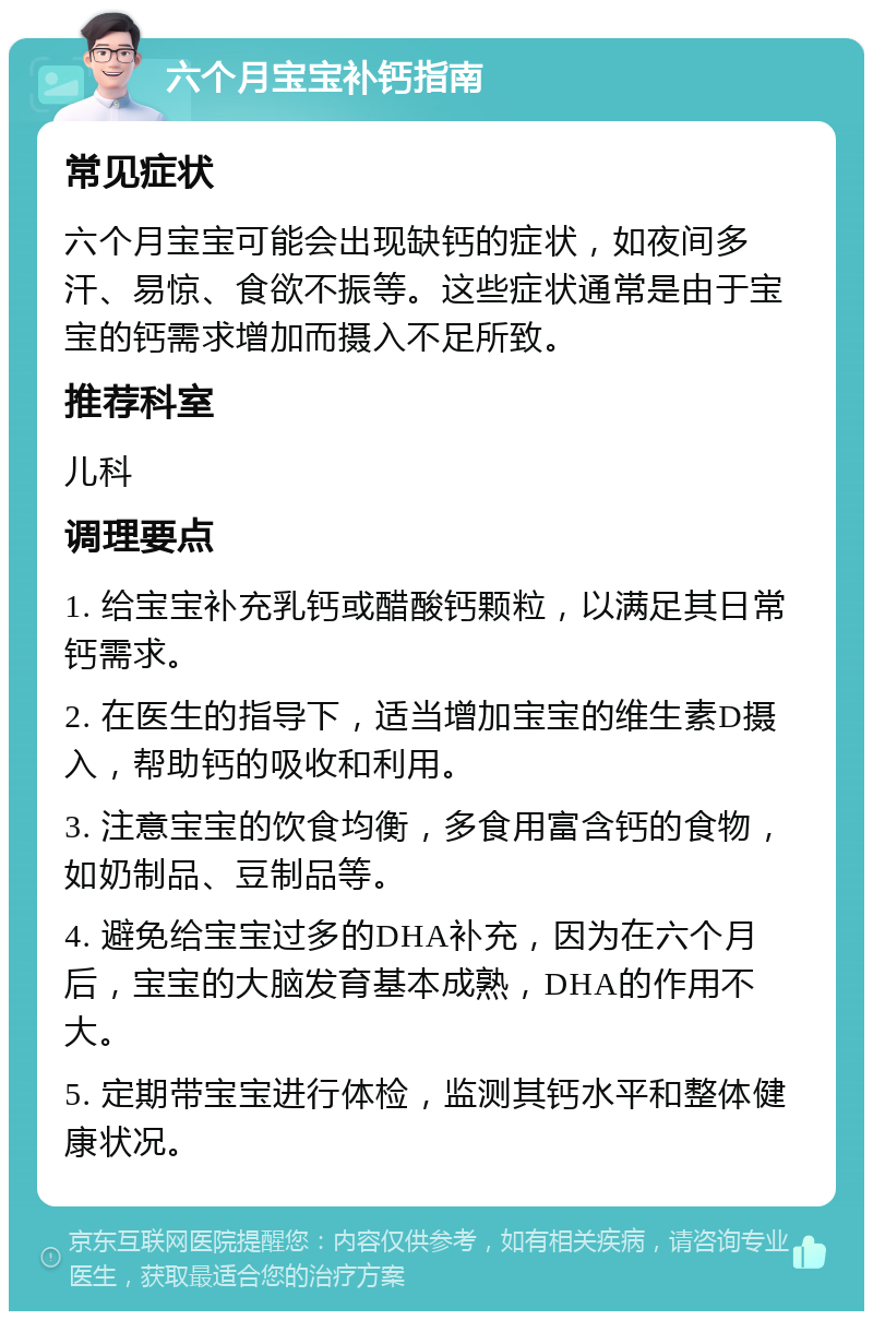 六个月宝宝补钙指南 常见症状 六个月宝宝可能会出现缺钙的症状，如夜间多汗、易惊、食欲不振等。这些症状通常是由于宝宝的钙需求增加而摄入不足所致。 推荐科室 儿科 调理要点 1. 给宝宝补充乳钙或醋酸钙颗粒，以满足其日常钙需求。 2. 在医生的指导下，适当增加宝宝的维生素D摄入，帮助钙的吸收和利用。 3. 注意宝宝的饮食均衡，多食用富含钙的食物，如奶制品、豆制品等。 4. 避免给宝宝过多的DHA补充，因为在六个月后，宝宝的大脑发育基本成熟，DHA的作用不大。 5. 定期带宝宝进行体检，监测其钙水平和整体健康状况。