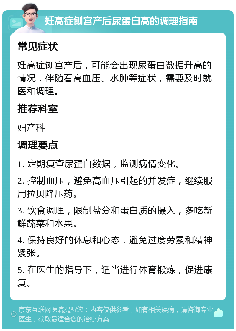 妊高症刨宫产后尿蛋白高的调理指南 常见症状 妊高症刨宫产后，可能会出现尿蛋白数据升高的情况，伴随着高血压、水肿等症状，需要及时就医和调理。 推荐科室 妇产科 调理要点 1. 定期复查尿蛋白数据，监测病情变化。 2. 控制血压，避免高血压引起的并发症，继续服用拉贝降压药。 3. 饮食调理，限制盐分和蛋白质的摄入，多吃新鲜蔬菜和水果。 4. 保持良好的休息和心态，避免过度劳累和精神紧张。 5. 在医生的指导下，适当进行体育锻炼，促进康复。