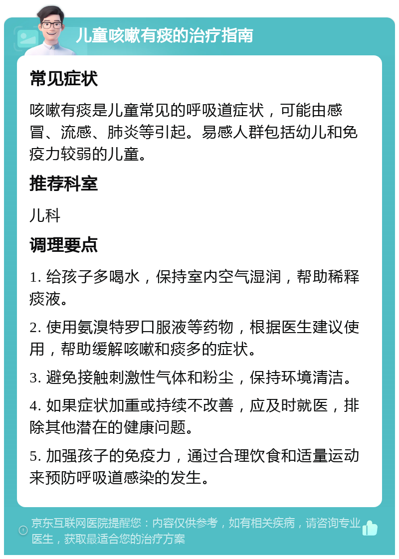 儿童咳嗽有痰的治疗指南 常见症状 咳嗽有痰是儿童常见的呼吸道症状，可能由感冒、流感、肺炎等引起。易感人群包括幼儿和免疫力较弱的儿童。 推荐科室 儿科 调理要点 1. 给孩子多喝水，保持室内空气湿润，帮助稀释痰液。 2. 使用氨溴特罗口服液等药物，根据医生建议使用，帮助缓解咳嗽和痰多的症状。 3. 避免接触刺激性气体和粉尘，保持环境清洁。 4. 如果症状加重或持续不改善，应及时就医，排除其他潜在的健康问题。 5. 加强孩子的免疫力，通过合理饮食和适量运动来预防呼吸道感染的发生。