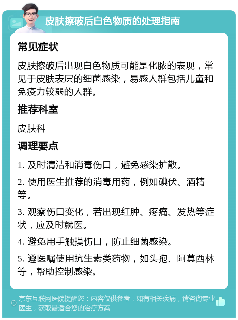 皮肤擦破后白色物质的处理指南 常见症状 皮肤擦破后出现白色物质可能是化脓的表现，常见于皮肤表层的细菌感染，易感人群包括儿童和免疫力较弱的人群。 推荐科室 皮肤科 调理要点 1. 及时清洁和消毒伤口，避免感染扩散。 2. 使用医生推荐的消毒用药，例如碘伏、酒精等。 3. 观察伤口变化，若出现红肿、疼痛、发热等症状，应及时就医。 4. 避免用手触摸伤口，防止细菌感染。 5. 遵医嘱使用抗生素类药物，如头孢、阿莫西林等，帮助控制感染。