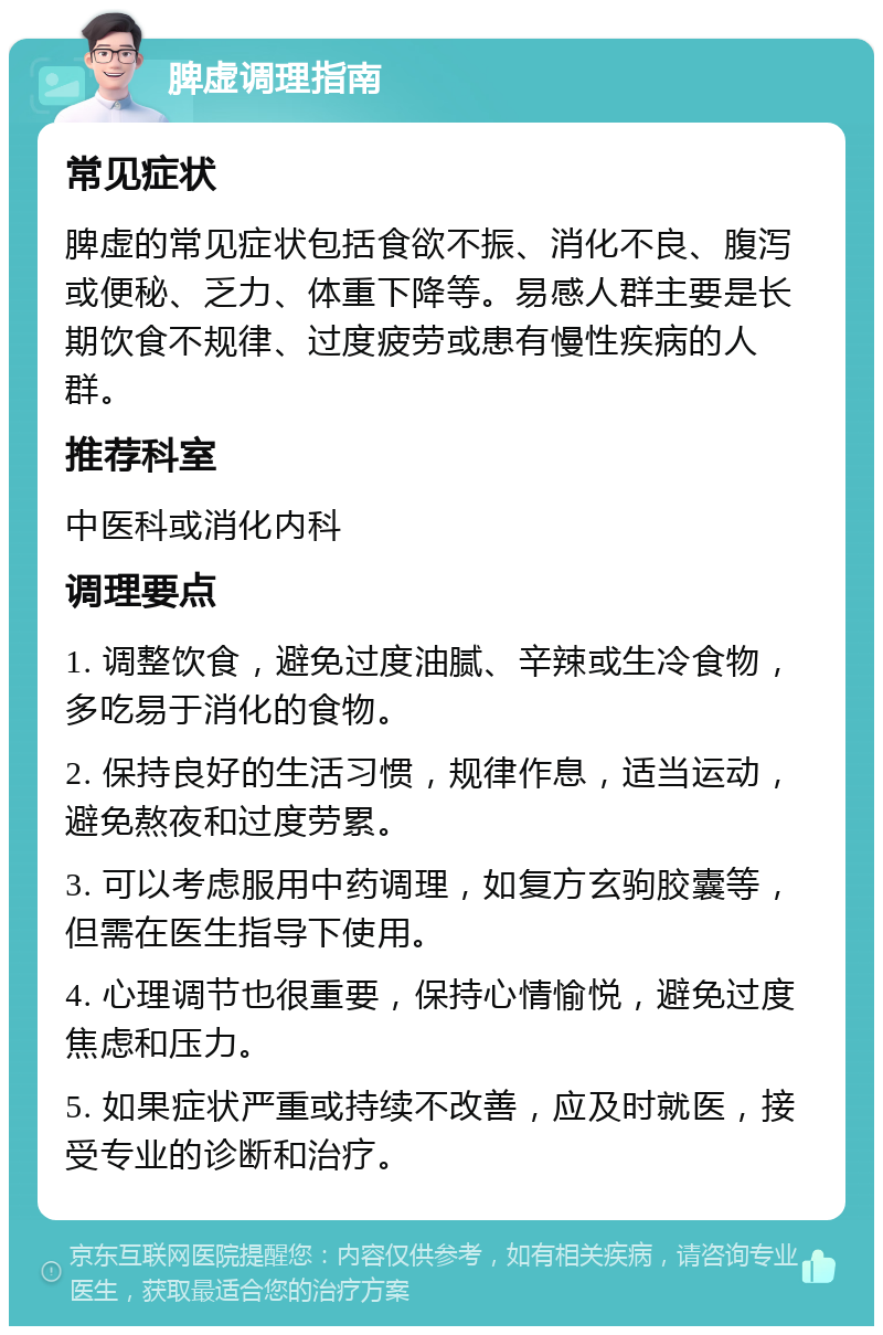 脾虚调理指南 常见症状 脾虚的常见症状包括食欲不振、消化不良、腹泻或便秘、乏力、体重下降等。易感人群主要是长期饮食不规律、过度疲劳或患有慢性疾病的人群。 推荐科室 中医科或消化内科 调理要点 1. 调整饮食，避免过度油腻、辛辣或生冷食物，多吃易于消化的食物。 2. 保持良好的生活习惯，规律作息，适当运动，避免熬夜和过度劳累。 3. 可以考虑服用中药调理，如复方玄驹胶囊等，但需在医生指导下使用。 4. 心理调节也很重要，保持心情愉悦，避免过度焦虑和压力。 5. 如果症状严重或持续不改善，应及时就医，接受专业的诊断和治疗。