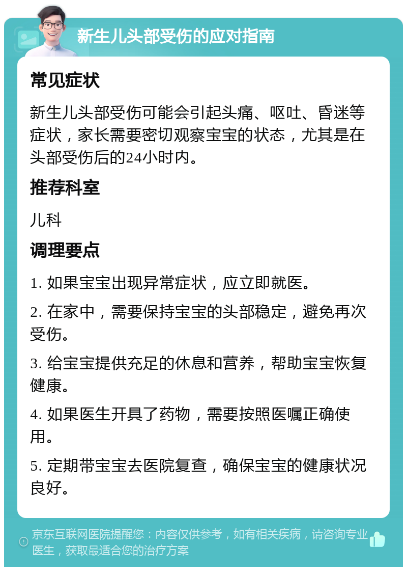 新生儿头部受伤的应对指南 常见症状 新生儿头部受伤可能会引起头痛、呕吐、昏迷等症状，家长需要密切观察宝宝的状态，尤其是在头部受伤后的24小时内。 推荐科室 儿科 调理要点 1. 如果宝宝出现异常症状，应立即就医。 2. 在家中，需要保持宝宝的头部稳定，避免再次受伤。 3. 给宝宝提供充足的休息和营养，帮助宝宝恢复健康。 4. 如果医生开具了药物，需要按照医嘱正确使用。 5. 定期带宝宝去医院复查，确保宝宝的健康状况良好。