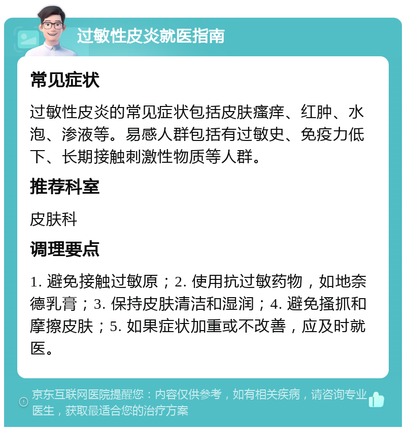 过敏性皮炎就医指南 常见症状 过敏性皮炎的常见症状包括皮肤瘙痒、红肿、水泡、渗液等。易感人群包括有过敏史、免疫力低下、长期接触刺激性物质等人群。 推荐科室 皮肤科 调理要点 1. 避免接触过敏原；2. 使用抗过敏药物，如地奈德乳膏；3. 保持皮肤清洁和湿润；4. 避免搔抓和摩擦皮肤；5. 如果症状加重或不改善，应及时就医。