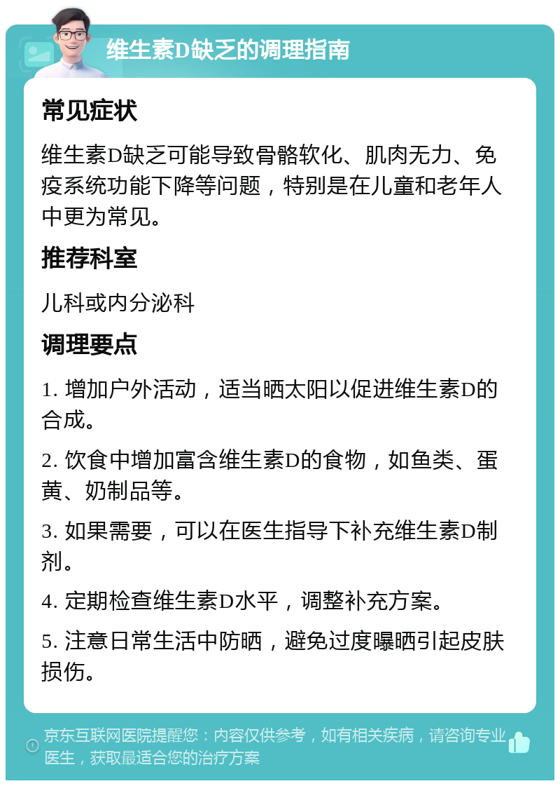 维生素D缺乏的调理指南 常见症状 维生素D缺乏可能导致骨骼软化、肌肉无力、免疫系统功能下降等问题，特别是在儿童和老年人中更为常见。 推荐科室 儿科或内分泌科 调理要点 1. 增加户外活动，适当晒太阳以促进维生素D的合成。 2. 饮食中增加富含维生素D的食物，如鱼类、蛋黄、奶制品等。 3. 如果需要，可以在医生指导下补充维生素D制剂。 4. 定期检查维生素D水平，调整补充方案。 5. 注意日常生活中防晒，避免过度曝晒引起皮肤损伤。