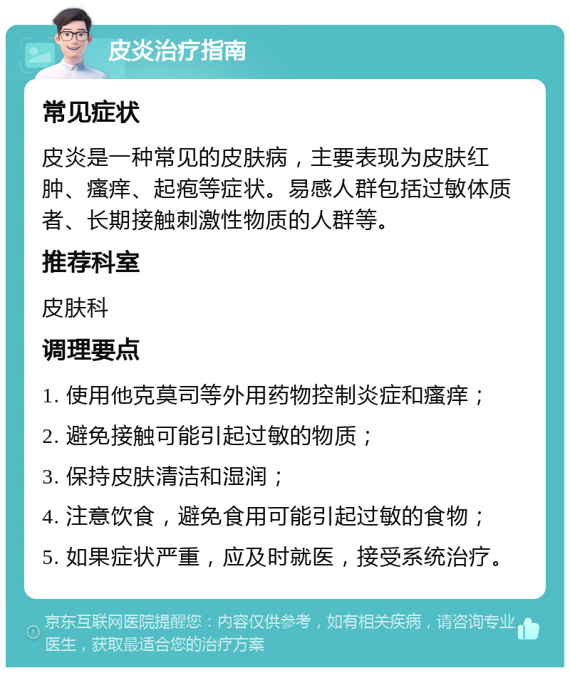 皮炎治疗指南 常见症状 皮炎是一种常见的皮肤病，主要表现为皮肤红肿、瘙痒、起疱等症状。易感人群包括过敏体质者、长期接触刺激性物质的人群等。 推荐科室 皮肤科 调理要点 1. 使用他克莫司等外用药物控制炎症和瘙痒； 2. 避免接触可能引起过敏的物质； 3. 保持皮肤清洁和湿润； 4. 注意饮食，避免食用可能引起过敏的食物； 5. 如果症状严重，应及时就医，接受系统治疗。