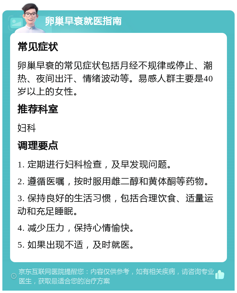 卵巢早衰就医指南 常见症状 卵巢早衰的常见症状包括月经不规律或停止、潮热、夜间出汗、情绪波动等。易感人群主要是40岁以上的女性。 推荐科室 妇科 调理要点 1. 定期进行妇科检查，及早发现问题。 2. 遵循医嘱，按时服用雌二醇和黄体酮等药物。 3. 保持良好的生活习惯，包括合理饮食、适量运动和充足睡眠。 4. 减少压力，保持心情愉快。 5. 如果出现不适，及时就医。