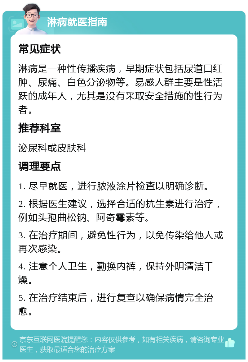 淋病就医指南 常见症状 淋病是一种性传播疾病，早期症状包括尿道口红肿、尿痛、白色分泌物等。易感人群主要是性活跃的成年人，尤其是没有采取安全措施的性行为者。 推荐科室 泌尿科或皮肤科 调理要点 1. 尽早就医，进行脓液涂片检查以明确诊断。 2. 根据医生建议，选择合适的抗生素进行治疗，例如头孢曲松钠、阿奇霉素等。 3. 在治疗期间，避免性行为，以免传染给他人或再次感染。 4. 注意个人卫生，勤换内裤，保持外阴清洁干燥。 5. 在治疗结束后，进行复查以确保病情完全治愈。