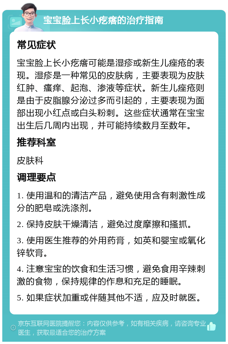 宝宝脸上长小疙瘩的治疗指南 常见症状 宝宝脸上长小疙瘩可能是湿疹或新生儿痤疮的表现。湿疹是一种常见的皮肤病，主要表现为皮肤红肿、瘙痒、起泡、渗液等症状。新生儿痤疮则是由于皮脂腺分泌过多而引起的，主要表现为面部出现小红点或白头粉刺。这些症状通常在宝宝出生后几周内出现，并可能持续数月至数年。 推荐科室 皮肤科 调理要点 1. 使用温和的清洁产品，避免使用含有刺激性成分的肥皂或洗涤剂。 2. 保持皮肤干燥清洁，避免过度摩擦和搔抓。 3. 使用医生推荐的外用药膏，如英和婴宝或氧化锌软膏。 4. 注意宝宝的饮食和生活习惯，避免食用辛辣刺激的食物，保持规律的作息和充足的睡眠。 5. 如果症状加重或伴随其他不适，应及时就医。