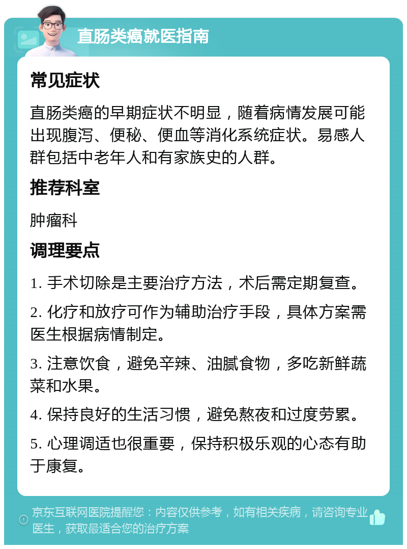 直肠类癌就医指南 常见症状 直肠类癌的早期症状不明显，随着病情发展可能出现腹泻、便秘、便血等消化系统症状。易感人群包括中老年人和有家族史的人群。 推荐科室 肿瘤科 调理要点 1. 手术切除是主要治疗方法，术后需定期复查。 2. 化疗和放疗可作为辅助治疗手段，具体方案需医生根据病情制定。 3. 注意饮食，避免辛辣、油腻食物，多吃新鲜蔬菜和水果。 4. 保持良好的生活习惯，避免熬夜和过度劳累。 5. 心理调适也很重要，保持积极乐观的心态有助于康复。