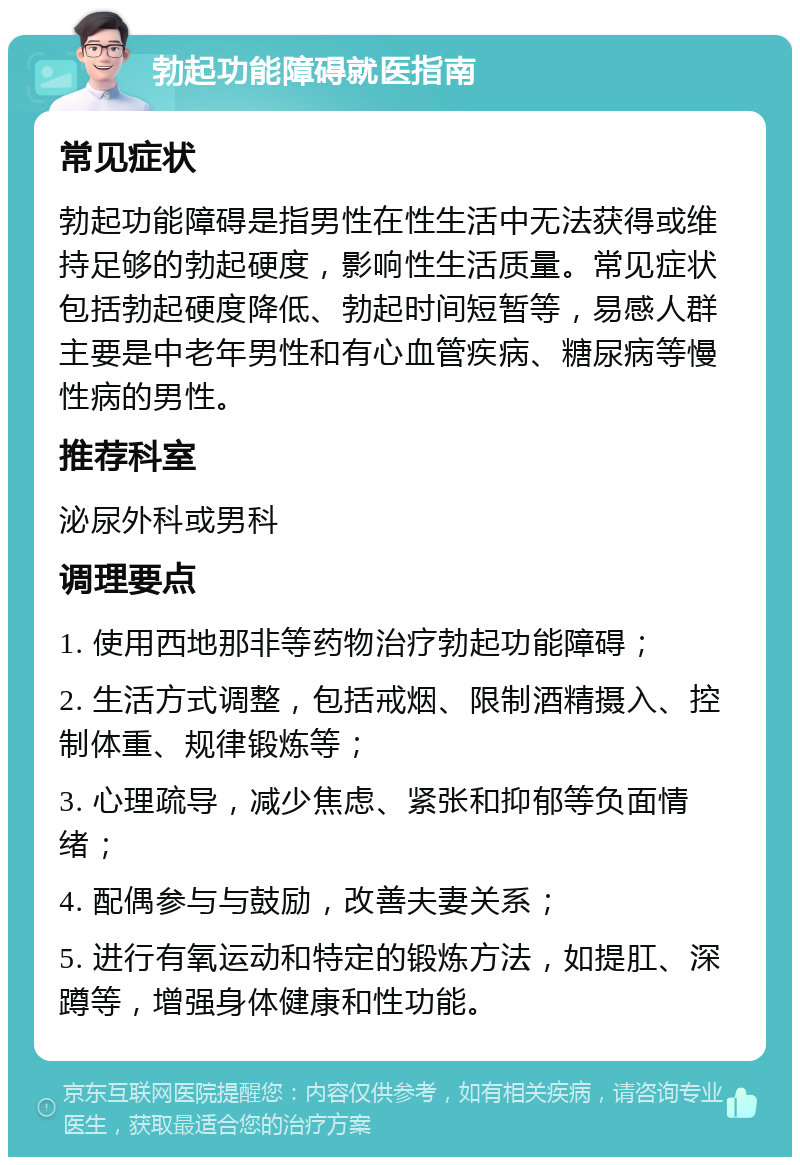 勃起功能障碍就医指南 常见症状 勃起功能障碍是指男性在性生活中无法获得或维持足够的勃起硬度，影响性生活质量。常见症状包括勃起硬度降低、勃起时间短暂等，易感人群主要是中老年男性和有心血管疾病、糖尿病等慢性病的男性。 推荐科室 泌尿外科或男科 调理要点 1. 使用西地那非等药物治疗勃起功能障碍； 2. 生活方式调整，包括戒烟、限制酒精摄入、控制体重、规律锻炼等； 3. 心理疏导，减少焦虑、紧张和抑郁等负面情绪； 4. 配偶参与与鼓励，改善夫妻关系； 5. 进行有氧运动和特定的锻炼方法，如提肛、深蹲等，增强身体健康和性功能。