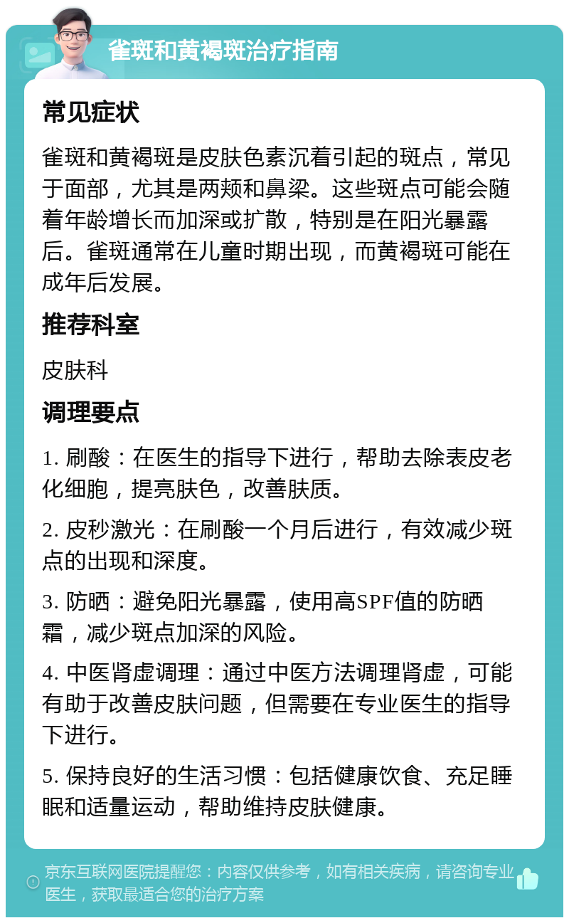 雀斑和黄褐斑治疗指南 常见症状 雀斑和黄褐斑是皮肤色素沉着引起的斑点，常见于面部，尤其是两颊和鼻梁。这些斑点可能会随着年龄增长而加深或扩散，特别是在阳光暴露后。雀斑通常在儿童时期出现，而黄褐斑可能在成年后发展。 推荐科室 皮肤科 调理要点 1. 刷酸：在医生的指导下进行，帮助去除表皮老化细胞，提亮肤色，改善肤质。 2. 皮秒激光：在刷酸一个月后进行，有效减少斑点的出现和深度。 3. 防晒：避免阳光暴露，使用高SPF值的防晒霜，减少斑点加深的风险。 4. 中医肾虚调理：通过中医方法调理肾虚，可能有助于改善皮肤问题，但需要在专业医生的指导下进行。 5. 保持良好的生活习惯：包括健康饮食、充足睡眠和适量运动，帮助维持皮肤健康。