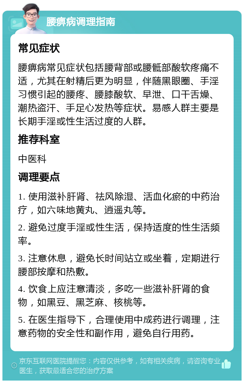 腰痹病调理指南 常见症状 腰痹病常见症状包括腰背部或腰骶部酸软疼痛不适，尤其在射精后更为明显，伴随黑眼圈、手淫习惯引起的腰疼、腰膝酸软、早泄、口干舌燥、潮热盗汗、手足心发热等症状。易感人群主要是长期手淫或性生活过度的人群。 推荐科室 中医科 调理要点 1. 使用滋补肝肾、祛风除湿、活血化瘀的中药治疗，如六味地黄丸、逍遥丸等。 2. 避免过度手淫或性生活，保持适度的性生活频率。 3. 注意休息，避免长时间站立或坐着，定期进行腰部按摩和热敷。 4. 饮食上应注意清淡，多吃一些滋补肝肾的食物，如黑豆、黑芝麻、核桃等。 5. 在医生指导下，合理使用中成药进行调理，注意药物的安全性和副作用，避免自行用药。