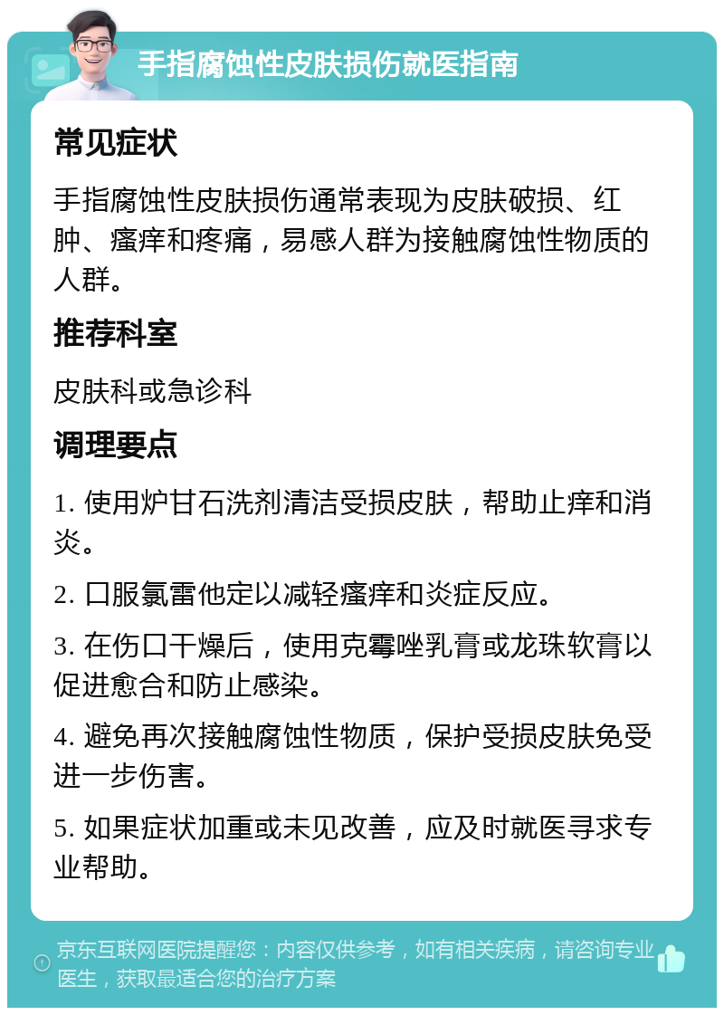 手指腐蚀性皮肤损伤就医指南 常见症状 手指腐蚀性皮肤损伤通常表现为皮肤破损、红肿、瘙痒和疼痛，易感人群为接触腐蚀性物质的人群。 推荐科室 皮肤科或急诊科 调理要点 1. 使用炉甘石洗剂清洁受损皮肤，帮助止痒和消炎。 2. 口服氯雷他定以减轻瘙痒和炎症反应。 3. 在伤口干燥后，使用克霉唑乳膏或龙珠软膏以促进愈合和防止感染。 4. 避免再次接触腐蚀性物质，保护受损皮肤免受进一步伤害。 5. 如果症状加重或未见改善，应及时就医寻求专业帮助。