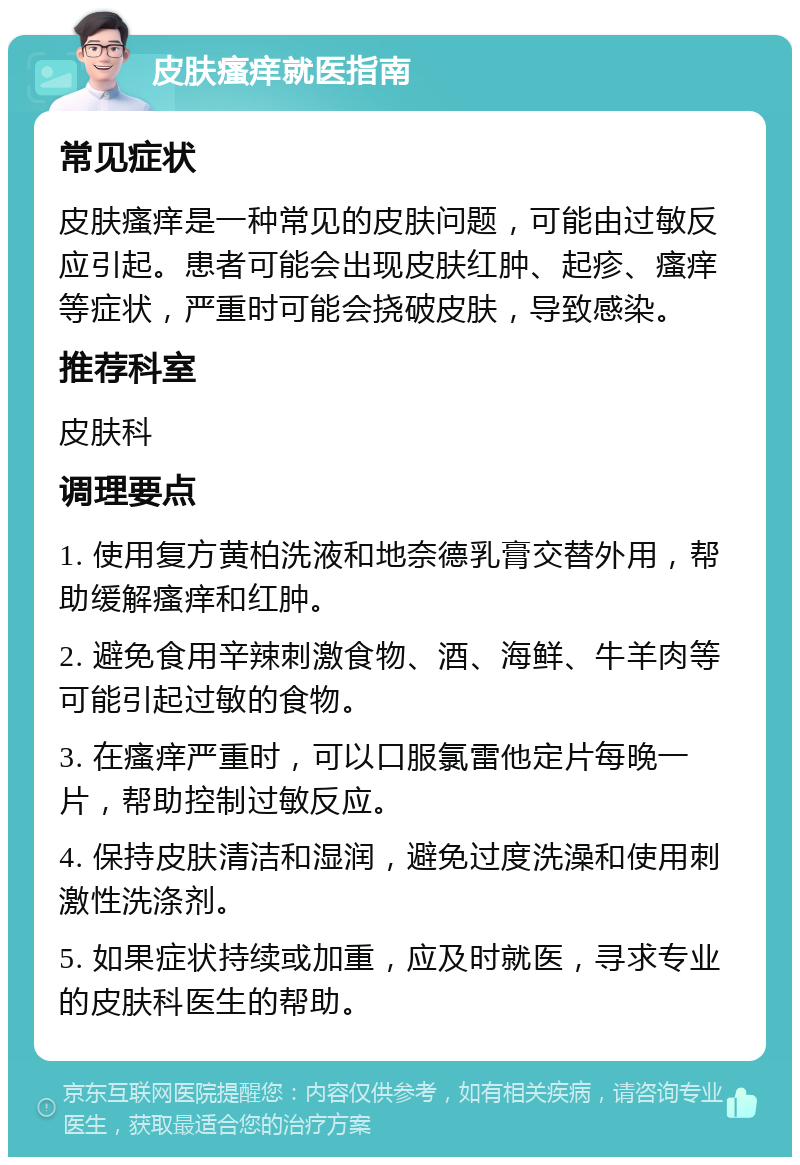 皮肤瘙痒就医指南 常见症状 皮肤瘙痒是一种常见的皮肤问题，可能由过敏反应引起。患者可能会出现皮肤红肿、起疹、瘙痒等症状，严重时可能会挠破皮肤，导致感染。 推荐科室 皮肤科 调理要点 1. 使用复方黄柏洗液和地奈德乳膏交替外用，帮助缓解瘙痒和红肿。 2. 避免食用辛辣刺激食物、酒、海鲜、牛羊肉等可能引起过敏的食物。 3. 在瘙痒严重时，可以口服氯雷他定片每晚一片，帮助控制过敏反应。 4. 保持皮肤清洁和湿润，避免过度洗澡和使用刺激性洗涤剂。 5. 如果症状持续或加重，应及时就医，寻求专业的皮肤科医生的帮助。