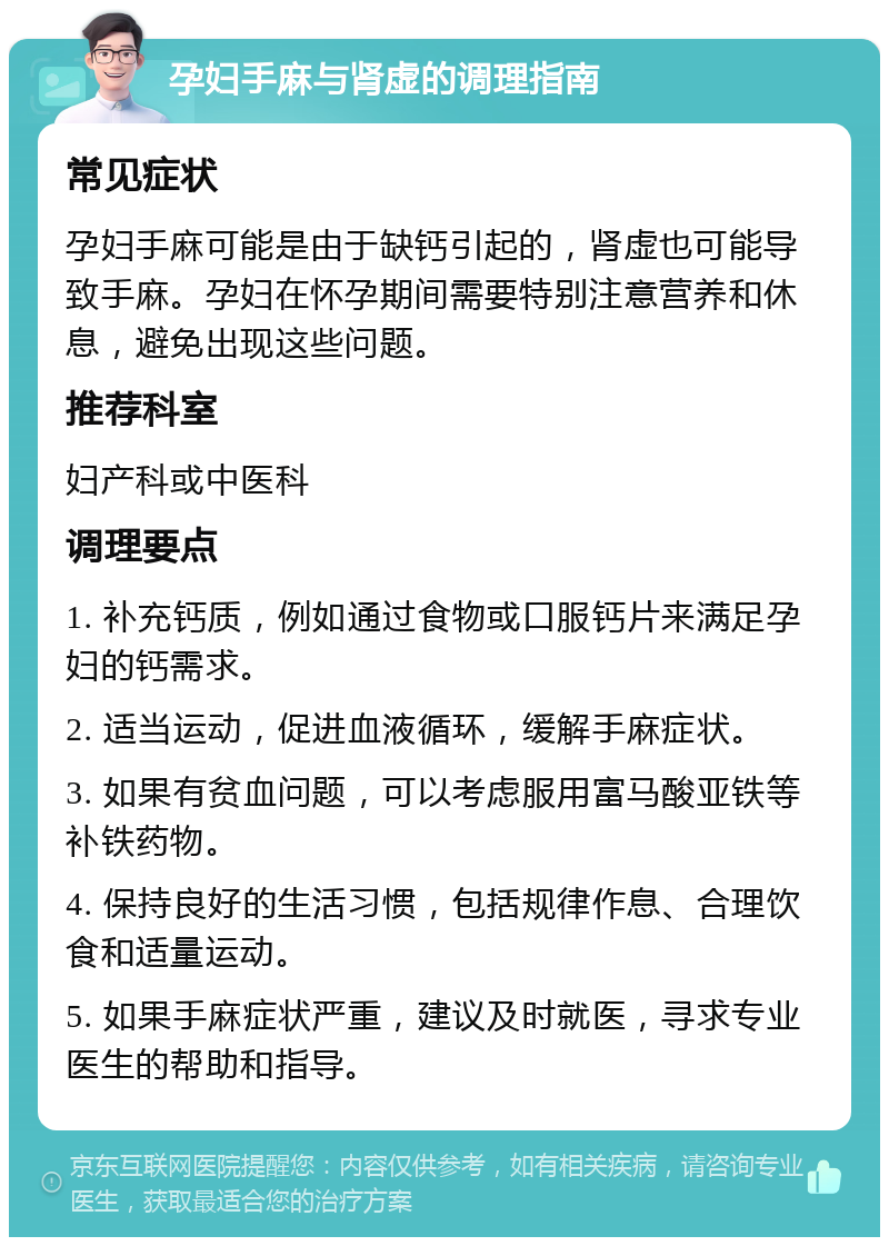 孕妇手麻与肾虚的调理指南 常见症状 孕妇手麻可能是由于缺钙引起的，肾虚也可能导致手麻。孕妇在怀孕期间需要特别注意营养和休息，避免出现这些问题。 推荐科室 妇产科或中医科 调理要点 1. 补充钙质，例如通过食物或口服钙片来满足孕妇的钙需求。 2. 适当运动，促进血液循环，缓解手麻症状。 3. 如果有贫血问题，可以考虑服用富马酸亚铁等补铁药物。 4. 保持良好的生活习惯，包括规律作息、合理饮食和适量运动。 5. 如果手麻症状严重，建议及时就医，寻求专业医生的帮助和指导。