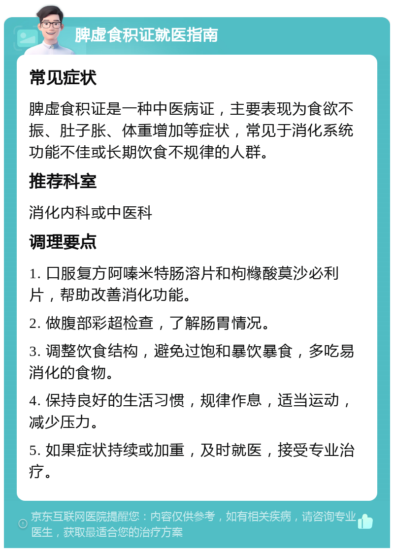 脾虚食积证就医指南 常见症状 脾虚食积证是一种中医病证，主要表现为食欲不振、肚子胀、体重增加等症状，常见于消化系统功能不佳或长期饮食不规律的人群。 推荐科室 消化内科或中医科 调理要点 1. 口服复方阿嗪米特肠溶片和枸橼酸莫沙必利片，帮助改善消化功能。 2. 做腹部彩超检查，了解肠胃情况。 3. 调整饮食结构，避免过饱和暴饮暴食，多吃易消化的食物。 4. 保持良好的生活习惯，规律作息，适当运动，减少压力。 5. 如果症状持续或加重，及时就医，接受专业治疗。