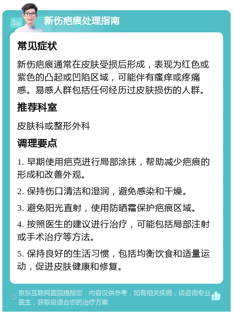 新伤疤痕处理指南 常见症状 新伤疤痕通常在皮肤受损后形成，表现为红色或紫色的凸起或凹陷区域，可能伴有瘙痒或疼痛感。易感人群包括任何经历过皮肤损伤的人群。 推荐科室 皮肤科或整形外科 调理要点 1. 早期使用疤克进行局部涂抹，帮助减少疤痕的形成和改善外观。 2. 保持伤口清洁和湿润，避免感染和干燥。 3. 避免阳光直射，使用防晒霜保护疤痕区域。 4. 按照医生的建议进行治疗，可能包括局部注射或手术治疗等方法。 5. 保持良好的生活习惯，包括均衡饮食和适量运动，促进皮肤健康和修复。