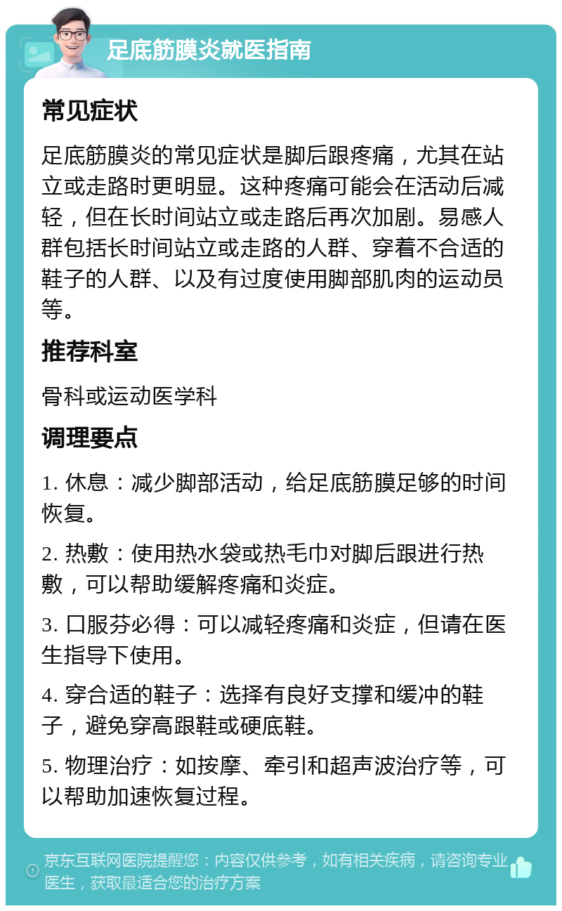 足底筋膜炎就医指南 常见症状 足底筋膜炎的常见症状是脚后跟疼痛，尤其在站立或走路时更明显。这种疼痛可能会在活动后减轻，但在长时间站立或走路后再次加剧。易感人群包括长时间站立或走路的人群、穿着不合适的鞋子的人群、以及有过度使用脚部肌肉的运动员等。 推荐科室 骨科或运动医学科 调理要点 1. 休息：减少脚部活动，给足底筋膜足够的时间恢复。 2. 热敷：使用热水袋或热毛巾对脚后跟进行热敷，可以帮助缓解疼痛和炎症。 3. 口服芬必得：可以减轻疼痛和炎症，但请在医生指导下使用。 4. 穿合适的鞋子：选择有良好支撑和缓冲的鞋子，避免穿高跟鞋或硬底鞋。 5. 物理治疗：如按摩、牵引和超声波治疗等，可以帮助加速恢复过程。