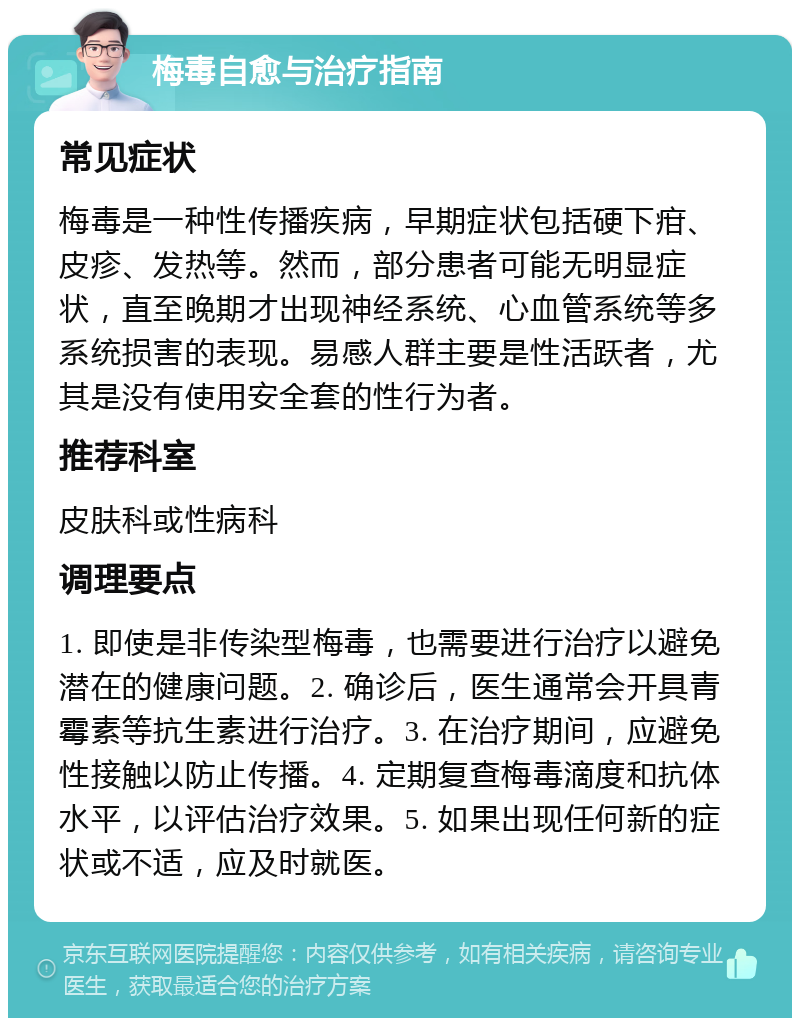 梅毒自愈与治疗指南 常见症状 梅毒是一种性传播疾病，早期症状包括硬下疳、皮疹、发热等。然而，部分患者可能无明显症状，直至晚期才出现神经系统、心血管系统等多系统损害的表现。易感人群主要是性活跃者，尤其是没有使用安全套的性行为者。 推荐科室 皮肤科或性病科 调理要点 1. 即使是非传染型梅毒，也需要进行治疗以避免潜在的健康问题。2. 确诊后，医生通常会开具青霉素等抗生素进行治疗。3. 在治疗期间，应避免性接触以防止传播。4. 定期复查梅毒滴度和抗体水平，以评估治疗效果。5. 如果出现任何新的症状或不适，应及时就医。