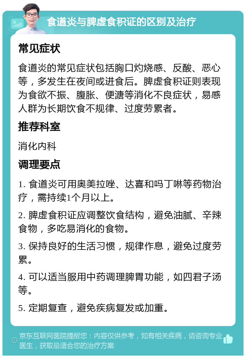 食道炎与脾虚食积证的区别及治疗 常见症状 食道炎的常见症状包括胸口灼烧感、反酸、恶心等，多发生在夜间或进食后。脾虚食积证则表现为食欲不振、腹胀、便溏等消化不良症状，易感人群为长期饮食不规律、过度劳累者。 推荐科室 消化内科 调理要点 1. 食道炎可用奥美拉唑、达喜和吗丁啉等药物治疗，需持续1个月以上。 2. 脾虚食积证应调整饮食结构，避免油腻、辛辣食物，多吃易消化的食物。 3. 保持良好的生活习惯，规律作息，避免过度劳累。 4. 可以适当服用中药调理脾胃功能，如四君子汤等。 5. 定期复查，避免疾病复发或加重。