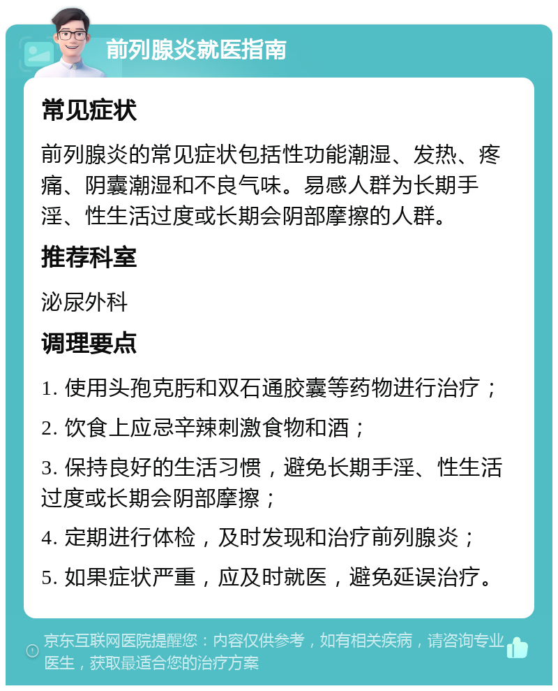 前列腺炎就医指南 常见症状 前列腺炎的常见症状包括性功能潮湿、发热、疼痛、阴囊潮湿和不良气味。易感人群为长期手淫、性生活过度或长期会阴部摩擦的人群。 推荐科室 泌尿外科 调理要点 1. 使用头孢克肟和双石通胶囊等药物进行治疗； 2. 饮食上应忌辛辣刺激食物和酒； 3. 保持良好的生活习惯，避免长期手淫、性生活过度或长期会阴部摩擦； 4. 定期进行体检，及时发现和治疗前列腺炎； 5. 如果症状严重，应及时就医，避免延误治疗。