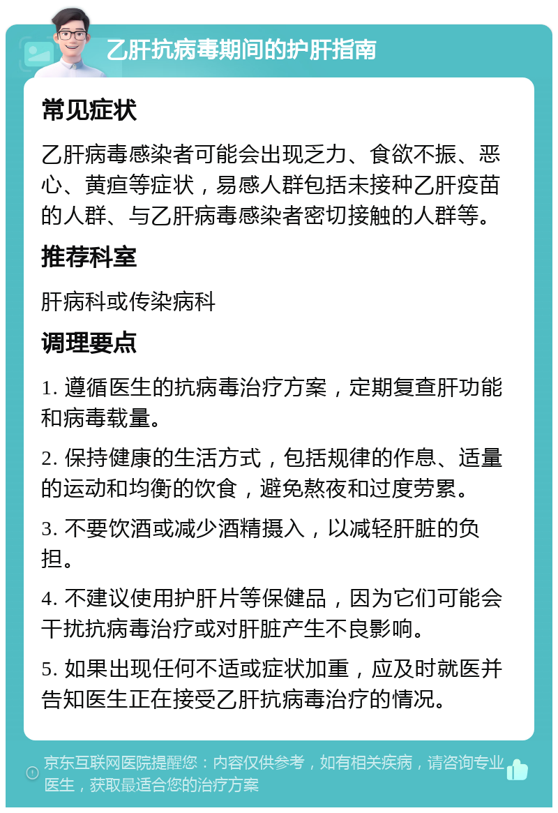 乙肝抗病毒期间的护肝指南 常见症状 乙肝病毒感染者可能会出现乏力、食欲不振、恶心、黄疸等症状，易感人群包括未接种乙肝疫苗的人群、与乙肝病毒感染者密切接触的人群等。 推荐科室 肝病科或传染病科 调理要点 1. 遵循医生的抗病毒治疗方案，定期复查肝功能和病毒载量。 2. 保持健康的生活方式，包括规律的作息、适量的运动和均衡的饮食，避免熬夜和过度劳累。 3. 不要饮酒或减少酒精摄入，以减轻肝脏的负担。 4. 不建议使用护肝片等保健品，因为它们可能会干扰抗病毒治疗或对肝脏产生不良影响。 5. 如果出现任何不适或症状加重，应及时就医并告知医生正在接受乙肝抗病毒治疗的情况。