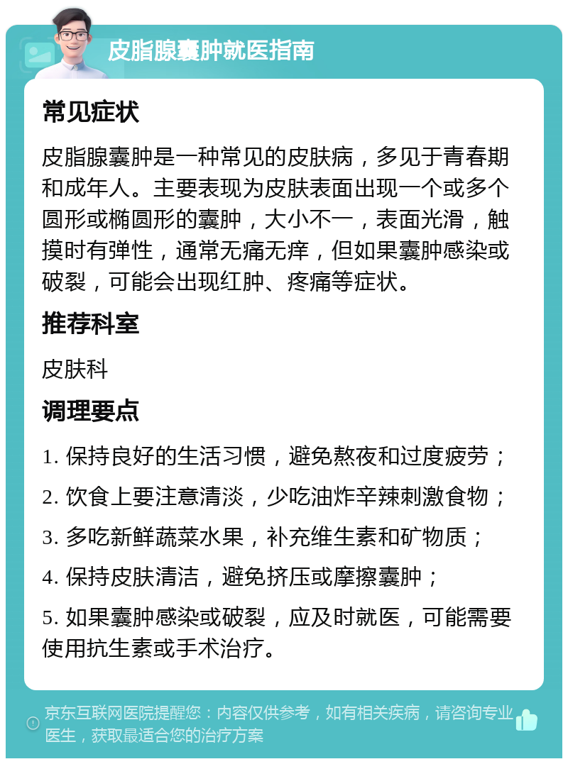 皮脂腺囊肿就医指南 常见症状 皮脂腺囊肿是一种常见的皮肤病，多见于青春期和成年人。主要表现为皮肤表面出现一个或多个圆形或椭圆形的囊肿，大小不一，表面光滑，触摸时有弹性，通常无痛无痒，但如果囊肿感染或破裂，可能会出现红肿、疼痛等症状。 推荐科室 皮肤科 调理要点 1. 保持良好的生活习惯，避免熬夜和过度疲劳； 2. 饮食上要注意清淡，少吃油炸辛辣刺激食物； 3. 多吃新鲜蔬菜水果，补充维生素和矿物质； 4. 保持皮肤清洁，避免挤压或摩擦囊肿； 5. 如果囊肿感染或破裂，应及时就医，可能需要使用抗生素或手术治疗。