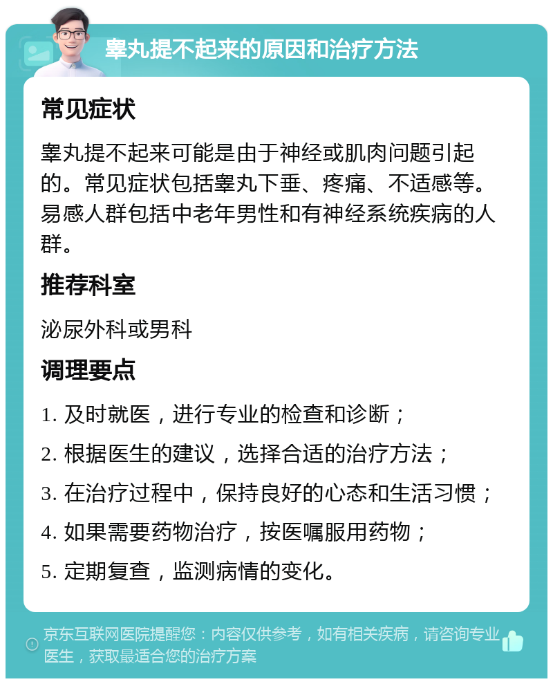 睾丸提不起来的原因和治疗方法 常见症状 睾丸提不起来可能是由于神经或肌肉问题引起的。常见症状包括睾丸下垂、疼痛、不适感等。易感人群包括中老年男性和有神经系统疾病的人群。 推荐科室 泌尿外科或男科 调理要点 1. 及时就医，进行专业的检查和诊断； 2. 根据医生的建议，选择合适的治疗方法； 3. 在治疗过程中，保持良好的心态和生活习惯； 4. 如果需要药物治疗，按医嘱服用药物； 5. 定期复查，监测病情的变化。