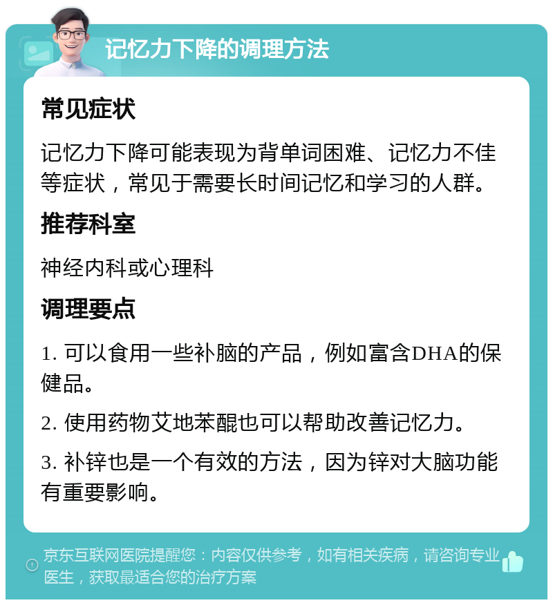 记忆力下降的调理方法 常见症状 记忆力下降可能表现为背单词困难、记忆力不佳等症状，常见于需要长时间记忆和学习的人群。 推荐科室 神经内科或心理科 调理要点 1. 可以食用一些补脑的产品，例如富含DHA的保健品。 2. 使用药物艾地苯醌也可以帮助改善记忆力。 3. 补锌也是一个有效的方法，因为锌对大脑功能有重要影响。