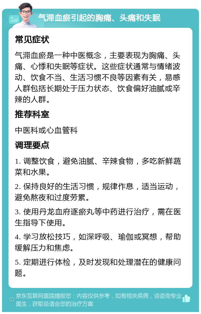 气滞血瘀引起的胸痛、头痛和失眠 常见症状 气滞血瘀是一种中医概念，主要表现为胸痛、头痛、心悸和失眠等症状。这些症状通常与情绪波动、饮食不当、生活习惯不良等因素有关，易感人群包括长期处于压力状态、饮食偏好油腻或辛辣的人群。 推荐科室 中医科或心血管科 调理要点 1. 调整饮食，避免油腻、辛辣食物，多吃新鲜蔬菜和水果。 2. 保持良好的生活习惯，规律作息，适当运动，避免熬夜和过度劳累。 3. 使用丹龙血府逐瘀丸等中药进行治疗，需在医生指导下使用。 4. 学习放松技巧，如深呼吸、瑜伽或冥想，帮助缓解压力和焦虑。 5. 定期进行体检，及时发现和处理潜在的健康问题。