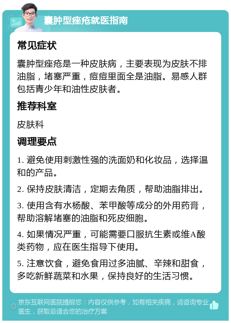 囊肿型痤疮就医指南 常见症状 囊肿型痤疮是一种皮肤病，主要表现为皮肤不排油脂，堵塞严重，痘痘里面全是油脂。易感人群包括青少年和油性皮肤者。 推荐科室 皮肤科 调理要点 1. 避免使用刺激性强的洗面奶和化妆品，选择温和的产品。 2. 保持皮肤清洁，定期去角质，帮助油脂排出。 3. 使用含有水杨酸、苯甲酸等成分的外用药膏，帮助溶解堵塞的油脂和死皮细胞。 4. 如果情况严重，可能需要口服抗生素或维A酸类药物，应在医生指导下使用。 5. 注意饮食，避免食用过多油腻、辛辣和甜食，多吃新鲜蔬菜和水果，保持良好的生活习惯。